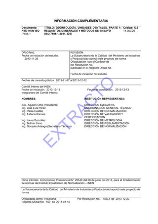 INFORMACIÓN COMPLEMENTARIA
Documento:
NTE INEN-ISO
7494-1
TÍTULO: ODONTOLOGÍA. UNIDADES DENTALES. PARTE 1:
REQUISITOS GENERALES Y MÉTODOS DE ENSAYO
(ISO 7494-1:2011, IDT)
Código: ICS
11.060.20
ORIGINAL:
Fecha de iniciación del estudio:
2013-11-25
REVISIÓN:
La Subsecretaría de la Calidad del Ministerio de Industrias
y Productividad aprobó este proyecto de norma
Oficialización con el Carácter de
por Resolución No.
publicado en el Registro Oficial No.
Fecha de iniciación del estudio:
Fechas de consulta pública: 2013-11-27 al 2013-12-12
Comité Interno del INEN:
Fecha de iniciación: 2013-12-13 Fecha de aprobación: 2013-12-13
Integrantes del Comité Interno:
NOMBRES: INSTITUCIÓN REPRESENTADA:
Eco. Agustín Ortiz (Presidente)
Ing. José Luis Pérez
Ing. Paola Castillo
DIRECCION EJECUTIVA
COORDINACIÓN GENERAL TÉCNICO
DIRECCIÓN DE NORMALIZACIÓN
Ing. Tatiana Briones DIRECCIÓN DE VALIDACIÓN Y
CERTIFICACIÓN
Ing. Laura González
Ing. Bolívar Cano
DIRECCIÓN DE METROLOGÍA
DIRECCION DE REGLAMENTACIÓN
Ing. Gonzalo Arteaga (Secretaría Técnica) DIRECCIÓN DE NORMALIZACIÓN
Otros trámites: Compromiso Presidencial N° 20549 del 08 de junio del 2013, para el fortalecimiento
de normas del Instituto Ecuatoriano de Normalización – INEN
La Subsecretaría de la Calidad del Ministerio de Industrias y Productividad aprobó este proyecto de
norma
Oficializada como: Voluntaria Por Resolución No. 13533 de 2013-12-20
Registro Oficial No. 159 de 2014-01-10
EXTR
AC
TO
 