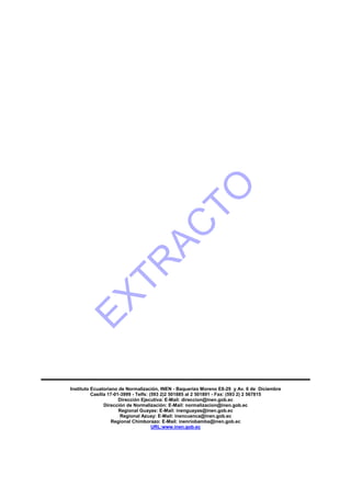 Instituto Ecuatoriano de Normalización, INEN - Baquerizo Moreno E8-29 y Av. 6 de Diciembre
Casilla 17-01-3999 - Telfs: (593 2)2 501885 al 2 501891 - Fax: (593 2) 2 567815
Dirección Ejecutiva: E-Mail: direccion@inen.gob.ec
Dirección de Normalización: E-Mail: normalizacion@inen.gob.ec
Regional Guayas: E-Mail: inenguayas@inen.gob.ec
Regional Azuay: E-Mail: inencuenca@inen.gob.ec
Regional Chimborazo: E-Mail: inenriobamba@inen.gob.ec
URL:www.inen.gob.ec
EXTR
AC
TO
 
