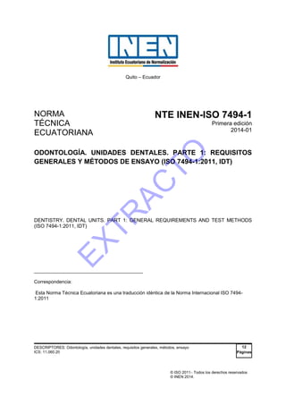 © ISO 2011 Todos los derechos reservados
© INEN 2014.
Quito – Ecuador
NORMA
TÉCNICA
ECUATORIANA
NTE INEN-ISO 7494-1
Primera edición
2014-01
ODONTOLOGÍA. UNIDADES DENTALES. PARTE 1: REQUISITOS
GENERALES Y MÉTODOS DE ENSAYO (ISO 7494-1:2011, IDT)
DENTISTRY. DENTAL UNITS. PART 1: GENERAL REQUIREMENTS AND TEST METHODS
(ISO 7494-1:2011, IDT)
_____________________________________
Correspondencia:
Esta Norma Técnica Ecuatoriana es una traducción idéntica de la Norma Internacional ISO 7494-
1:2011
DESCRIPTORES: Odontología, unidades dentales, requisitos generales, métodos, ensayo
ICS: 11.060.20
12
Páginas
EXTR
AC
TO
 