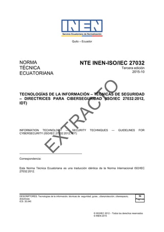 © ISO/IEC 2012  Todos los derechos reservados
© INEN 2015
Quito – Ecuador
NORMA
TÉCNICA
ECUATORIANA
NTE INEN-ISO/IEC 27032
Tercera edición
2015-10
TECNOLOGÍAS DE LA INFORMACIÓN – TÉCNICAS DE SEGURIDAD
– DIRECTRICES PARA CIBERSEGURIDAD (ISO/IEC 27032:2012,
IDT)
INFORMATION TECHNOLOGY — SECURITY TECHNIQUES — GUIDELINES FOR
CYBERSECURITY (ISO/IEC 27032:2012, IDT)
_____________________________________
Correspondencia:
Esta Norma Técnica Ecuatoriana es una traducción idéntica de la Norma Internacional ISO/IEC
27032:2012.
DESCRIPTORES: Tecnologías de la información, técnicas de seguridad, guías , ciberprotección, ciberespacio,
directrices
ICS: 35.040
56
Páginas
E
X
T
R
A
C
T
O
 