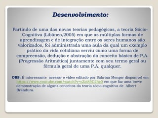 Desenvolvimento:
Partindo de uma das novas teorias pedagógicas, a teoria Sócio-
Cognitiva (Libâneo,2005) em que as múltiplas formas de
aprendizagem e de integração entre os seres humanos são
valorizados, foi administrada uma aula da qual um exemplo
prático da vida cotidiana serviu como uma forma de
compreensão, dedução e abstração do conceito básico de P.A.
(Progressão Aritmética) juntamente com seu termo geral ou
fórmula geral de uma P.A. qualquer.
OBS: É interessante acessar o vídeo editado por Sabrina Menger disponível em
https://www.youtube.com/watch?v=cZci85C2hc0 em que faz uma breve
demonstração de alguns conceitos da teoria sócio-cognitiva de Albert
Brandura.
 