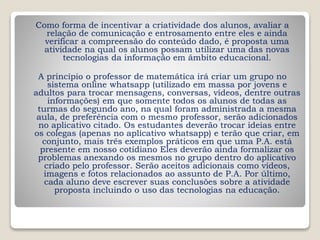 Como forma de incentivar a criatividade dos alunos, avaliar a
relação de comunicação e entrosamento entre eles e ainda
verificar a compreensão do conteúdo dado, é proposta uma
atividade na qual os alunos possam utilizar uma das novas
tecnologias da informação em âmbito educacional.
A princípio o professor de matemática irá criar um grupo no
sistema online whatsapp (utilizado em massa por jovens e
adultos para trocar mensagens, conversas, vídeos, dentre outras
informações) em que somente todos os alunos de todas as
turmas do segundo ano, na qual foram administrada a mesma
aula, de preferência com o mesmo professor, serão adicionados
no aplicativo citado. Os estudantes deverão trocar ideias entre
os colegas (apenas no aplicativo whatsapp) e terão que criar, em
conjunto, mais três exemplos práticos em que uma P.A. está
presente em nosso cotidiano Eles deverão ainda formalizar os
problemas anexando os mesmos no grupo dentro do aplicativo
criado pelo professor. Serão aceitos adicionais como vídeos,
imagens e fotos relacionados ao assunto de P.A. Por último,
cada aluno deve escrever suas conclusões sobre a atividade
proposta incluindo o uso das tecnologias na educação.
 