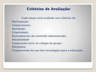Critérios de Avaliação:
Cada aluno será avaliado nos critérios de:
1. Participação;
2. Compromisso;
3. Seriedade;
4. Criatividade;
5. Entendimento do conteúdo administrado;
6. Sociabilidade
7. Cooperação entre os colegas do grupo;
8. Disciplina;
9. Compreensão do uso das tecnologias para a educação.
 