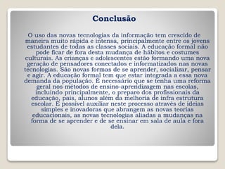 Conclusão
O uso das novas tecnologias da informação tem crescido de
maneira muito rápida e intensa, principalmente entre os jovens
estudantes de todas as classes sociais. A educação formal não
pode ficar de fora desta mudança de hábitos e costumes
culturais. As crianças e adolescentes estão formando uma nova
geração de pensadores conectados e informatizados nas novas
tecnologias. São novas formas de se aprender, socializar, pensar
e agir. A educação formal tem que estar integrada a essa nova
demanda da população. É necessário que se tenha uma reforma
geral nos métodos de ensino-aprendizagem nas escolas,
incluindo principalmente, o preparo dos profissionais da
educação, pais, alunos além da melhoria de infra estrutura
escolar. É possível auxiliar neste processo através de ideias
simples e inovadoras que abrangem as novas teorias
educacionais, as novas tecnologias aliadas a mudanças na
forma de se aprender e de se ensinar em sala de aula e fora
dela.
 