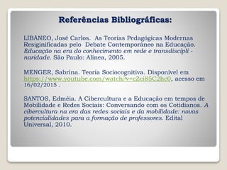 Referências Bibliográficas:
LIBÂNEO, José Carlos. As Teorias Pedagógicas Modernas
Resiginificadas pelo Debate Contemporâneo na Educação.
Educação na era do conhecimento em rede e transdiscipli -
naridade. São Paulo: Alínea, 2005.
MENGER, Sabrina. Teoria Sociocognitiva. Disponível em
https://www.youtube.com/watch?v=cZci85C2hc0, acesso em
16/02/2015 .
SANTOS, Edméia. A Cibercultura e a Educação em tempos de
Mobilidade e Redes Sociais: Conversando com os Cotidianos. A
cibercultura na era das redes sociais e da mobilidade: novas
potencialidades para a formação de professores. Edital
Universal, 2010.
 