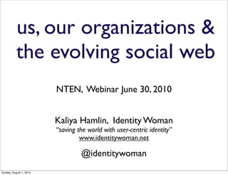 us, our organizations &
           the evolving social web
                         NTEN, Webinar June 30, 2010


                         Kaliya Hamlin, Identity Woman
                         “saving the world with user-centric identity”
                                  www.identitywoman.net

                                  @identitywoman
Sunday, August 1, 2010
 