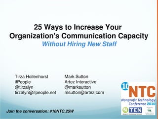 25 Ways to Increase Your 
 Organization's Communication Capacity
                 Without Hiring New Staff




    Tirza Hollenhorst       Mark Sutton
    ifPeople                Artez Interactive
    @tirzalyn               @marksutton
    tirzalyn@ifpeople.net   msutton@artez.com



Join the conversation: #10NTC.25W
 