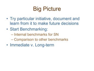 Big Picture Try particular initiative, document and learn from it to make future decisions Start Benchmarking: Internal benchmarks for SN Comparison to other benchmarks Immediate v. Long-term 