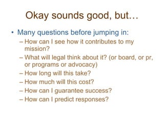 Okay sounds good, but… Many questions before jumping in: How can I see how it contributes to my mission? What will legal think about it? (or board, or pr, or programs or advocacy) How long will this take? How much will this cost? How can I guarantee success?  How can I predict responses? 