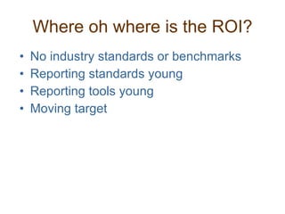 Where oh where is the ROI? No industry standards or benchmarks Reporting standards young Reporting tools young Moving target 