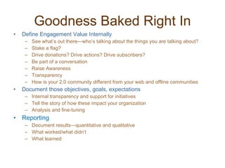 Goodness Baked Right In Define Engagement Value Internally See what’s out there—who’s talking about the things you are talking about? Stake a flag? Drive donations? Drive actions? Drive subscribers? Be part of a conversation Raise Awareness Transparency How is your 2.0 community different from your web and offline communities Document those objectives, goals, expectations Internal transparency and support for initiatives Tell the story of how these impact your organization Analysis and fine-tuning Reporting Document results—quantitative and qualitative What worked/what didn’t What learned 