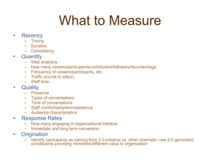 What to Measure Recency Timing Duration Consistency Quantity Web analytics How many viewers/participants/contributors/followers/favorites/tags Frequency of viewers/participants, etc. Traffic source to site(s) Staff time Quality Presence Types of conversations Tone of conversations Staff comfort/adoption/resistance Audience characteristics Response Rates How many engaging in organizational initiative Immediate and long term conversion Origination Identify participants as coming from 2.0 initiative vs. other channels—are 2.0 generated constituents providing more/less/different value to organization 