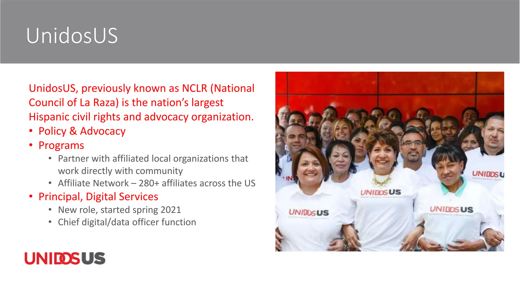 UnidosUS
UnidosUS, previously known as NCLR (National
Council of La Raza) is the nation’s largest
Hispanic civil rights and advocacy organization.
• Policy & Advocacy
• Programs
• Partner with affiliated local organizations that
work directly with community
• Affiliate Network – 280+ affiliates across the US
• Principal, Digital Services
• New role, started spring 2021
• Chief digital/data officer function
 