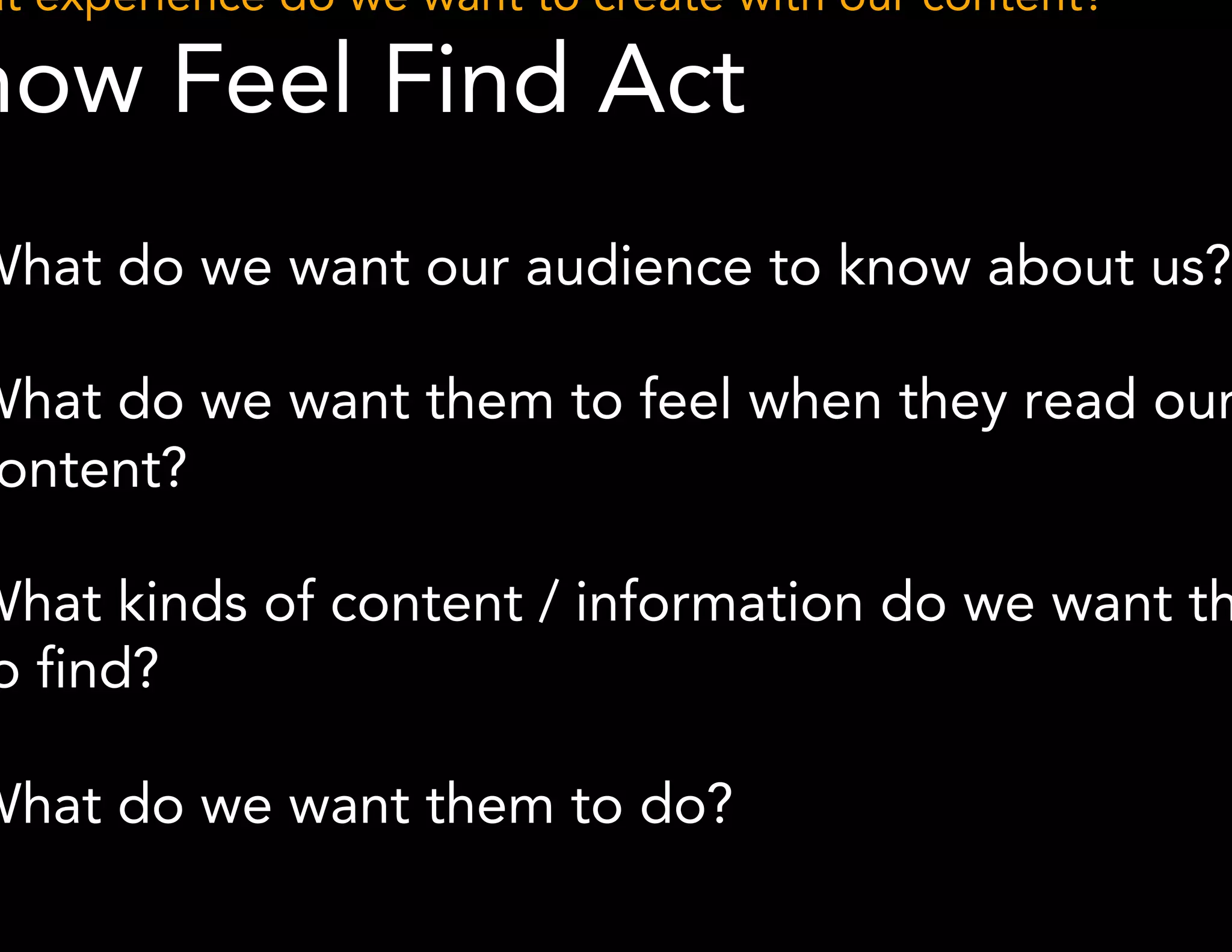 What experience do we want to create with our content? 
Know Feel Find Act 
● What do we want our audience to know about us? 
● What do we want them to feel when they read our 
*Methodology derived from John Schneider 
content? 
● What kinds of content / information do we want them to 
find? 
● What do we want them to do? 
 