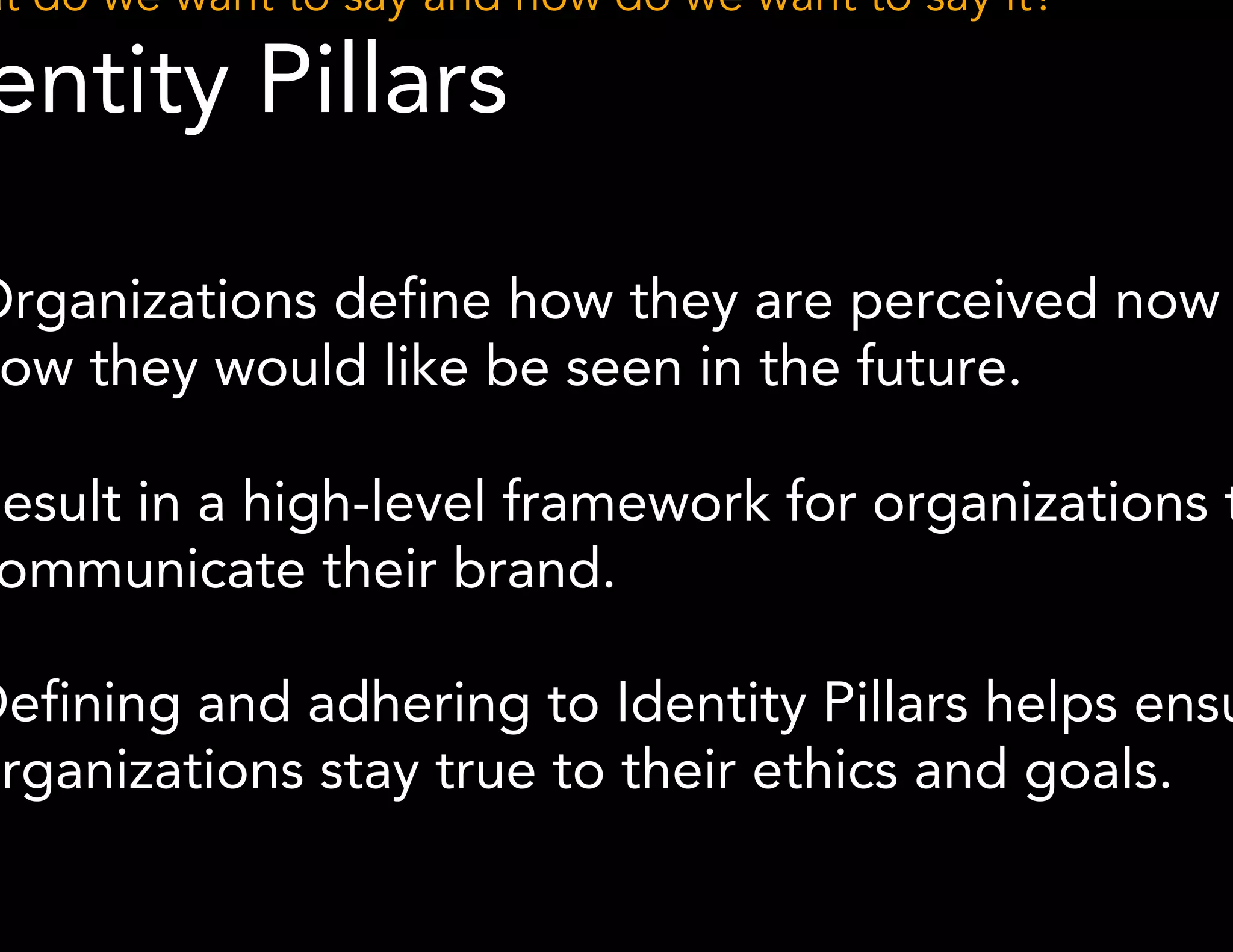 What do we want to say and how do we want to say it? 
Identity Pillars 
● Organizations define how they are perceived now and 
how they would like be seen in the future. 
● Result in a high-level framework for organizations to 
*Methodology derived from Ahava Leibtag 
communicate their brand. 
● Defining and adhering to Identity Pillars helps ensure 
organizations stay true to their ethics and goals. 
 