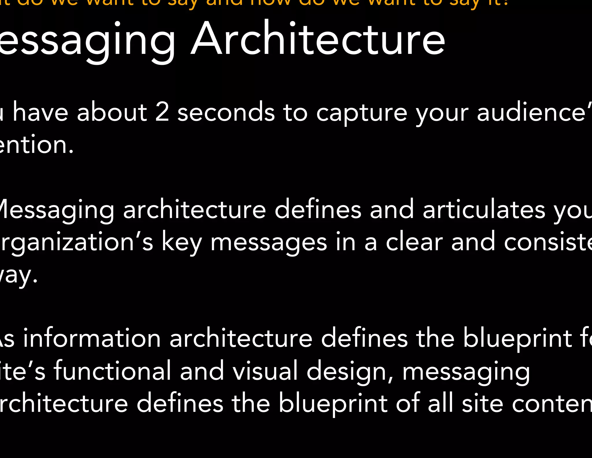 What do we want to say and how do we want to say it? 
Messaging Architecture 
You have about 2 seconds to capture your audience’s 
attention. 
● Messaging architecture defines and articulates your 
organization’s key messages in a clear and consistent 
way. 
● As information architecture defines the blueprint for a 
site’s functional and visual design, messaging 
architecture defines the blueprint of all site content. 
*Methodology derived from Karen McGrane 
 
