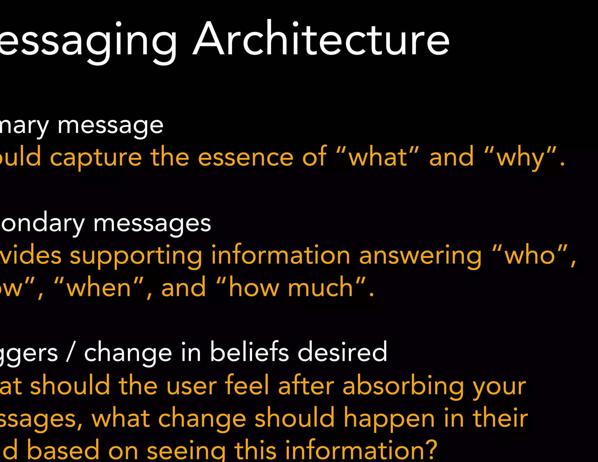 Messaging Architecture 
Primary message 
Should capture the essence of “what” and “why”. 
Secondary messages 
Provides supporting information answering “who”, 
“how”, “when”, and “how much”. 
Triggers / change in beliefs desired 
What should the user feel after absorbing your 
messages, what change should happen in their 
mind based on seeing this information? 
*Methodology derived from Karen McGrane 
 
