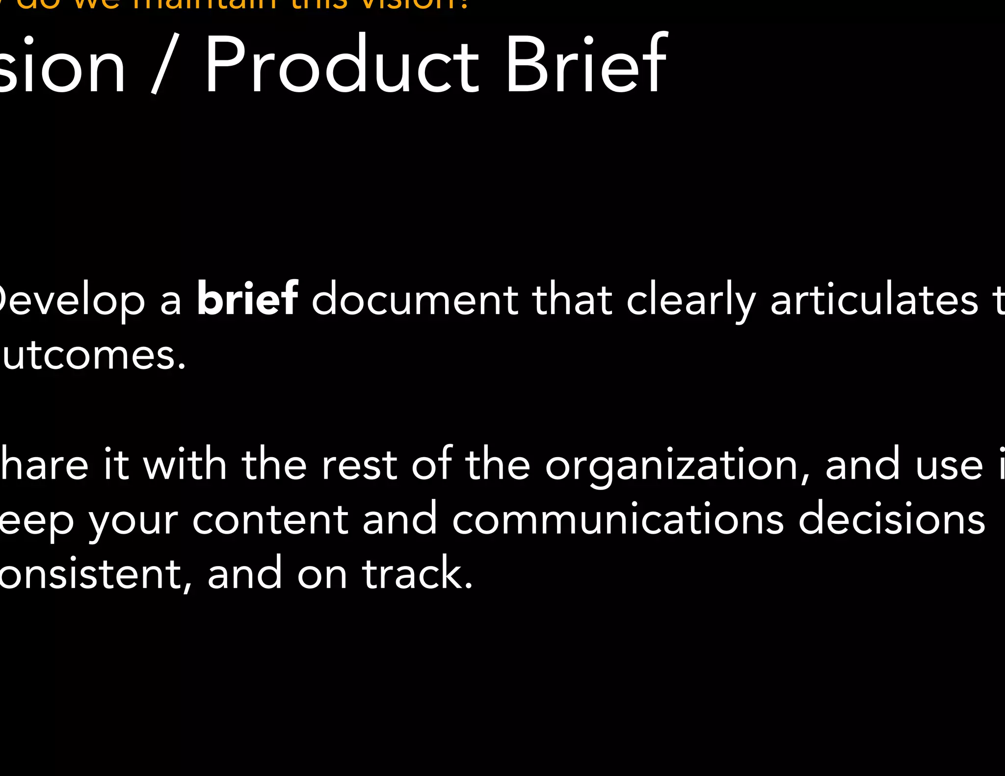 How do we maintain this vision? 
Vision / Product Brief 
● Develop a brief document that clearly articulates these 
outcomes. 
● Share it with the rest of the organization, and use it to 
keep your content and communications decisions 
consistent, and on track. 
 