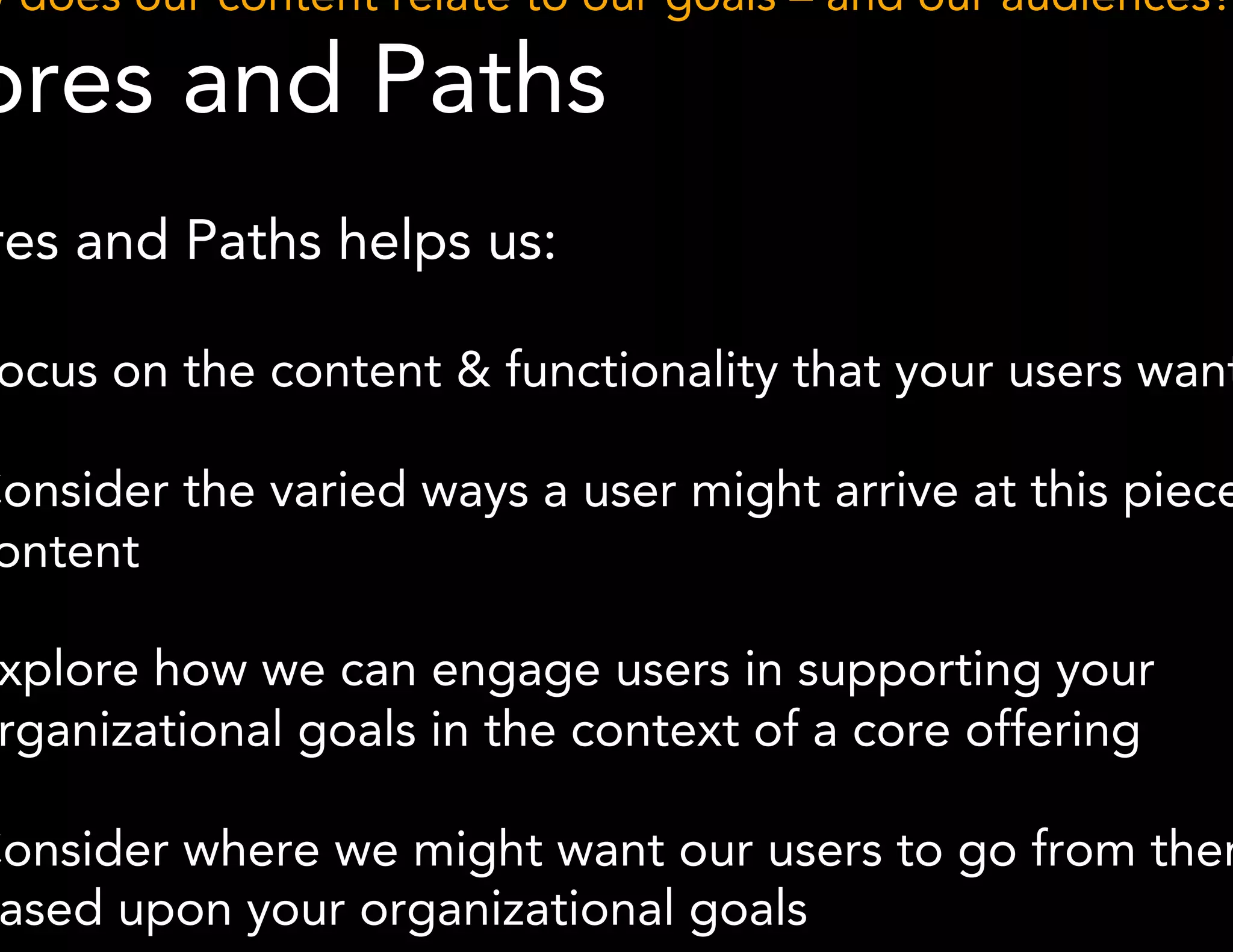 How does our content relate to our goals – and our audiences? 
Cores and Paths 
* Methodology derived from Boxes and Arrows 
Cores and Paths helps us: 
● Focus on the content & functionality that your users want 
● Consider the varied ways a user might arrive at this piece of 
content 
● Explore how we can engage users in supporting your 
organizational goals in the context of a core offering 
● Consider where we might want our users to go from there 
based upon your organizational goals 
 