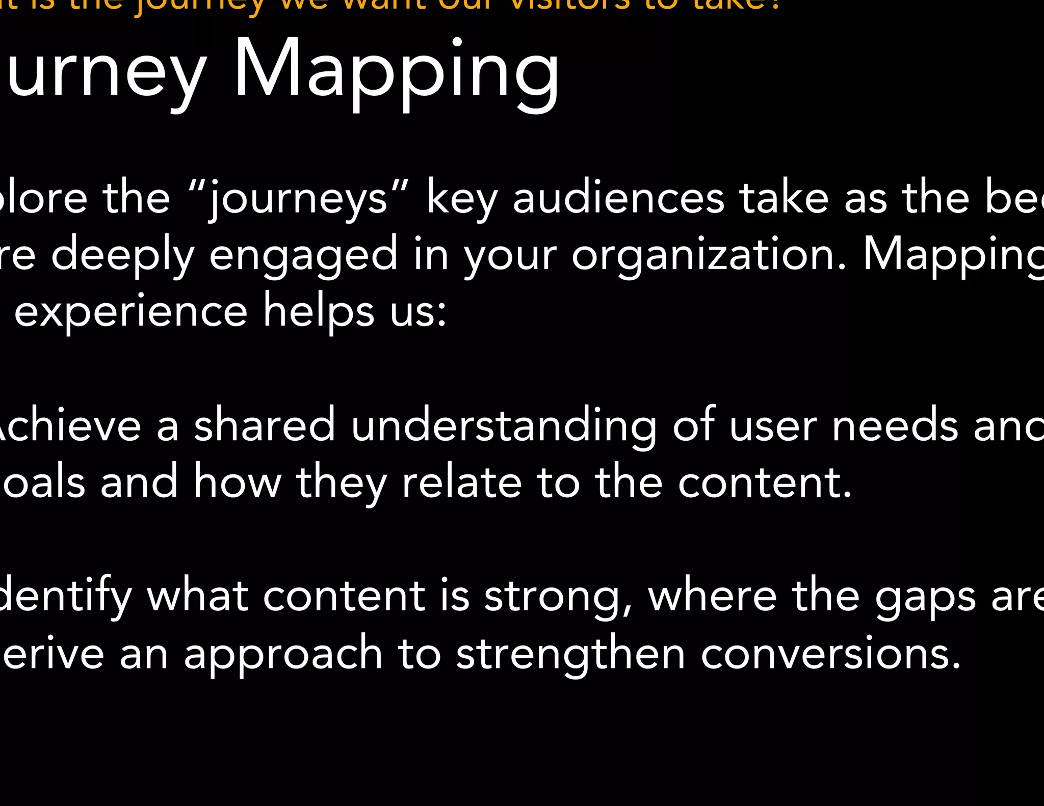 What is the journey we want our visitors to take? 
Journey Mapping 
Explore the “journeys” key audiences take as the become 
more deeply engaged in your organization. Mapping out 
this experience helps us: 
● Achieve a shared understanding of user needs and 
goals and how they relate to the content. 
● Identify what content is strong, where the gaps are, and 
derive an approach to strengthen conversions. 
*Methodology derived from Donna LiChaw and Lis Hubert 
 