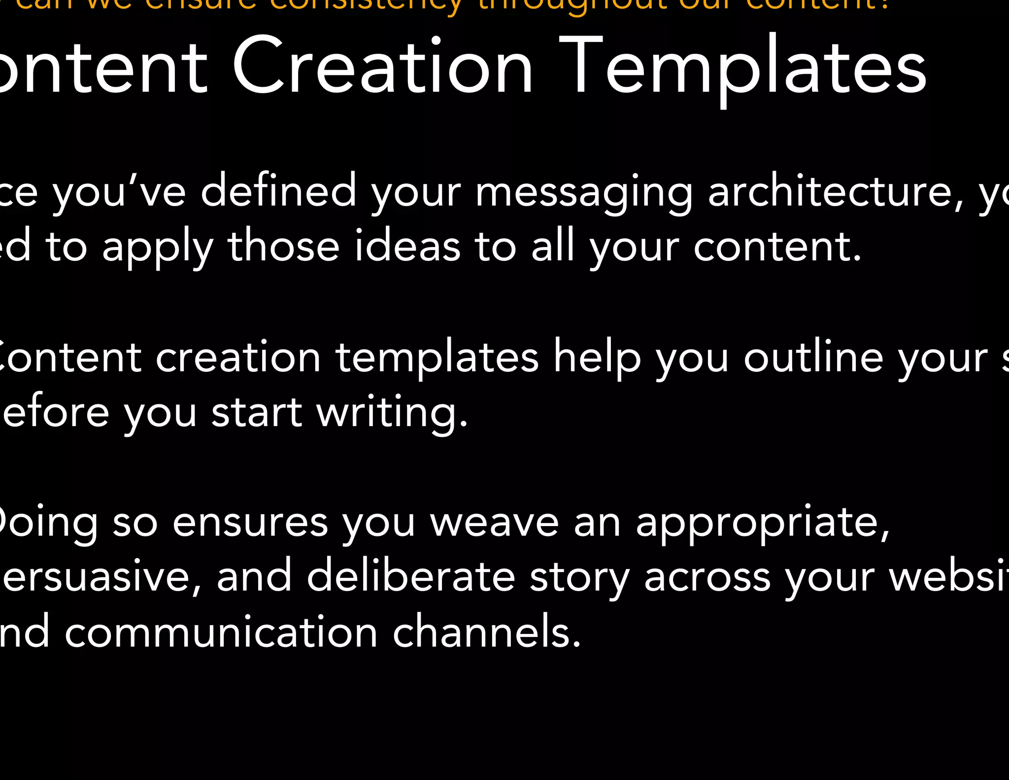 How can we ensure consistency throughout our content? 
Content Creation Templates 
Once you’ve defined your messaging architecture, you 
need to apply those ideas to all your content. 
● Content creation templates help you outline your story 
before you start writing. 
● Doing so ensures you weave an appropriate, 
persuasive, and deliberate story across your website 
and communication channels. 
 