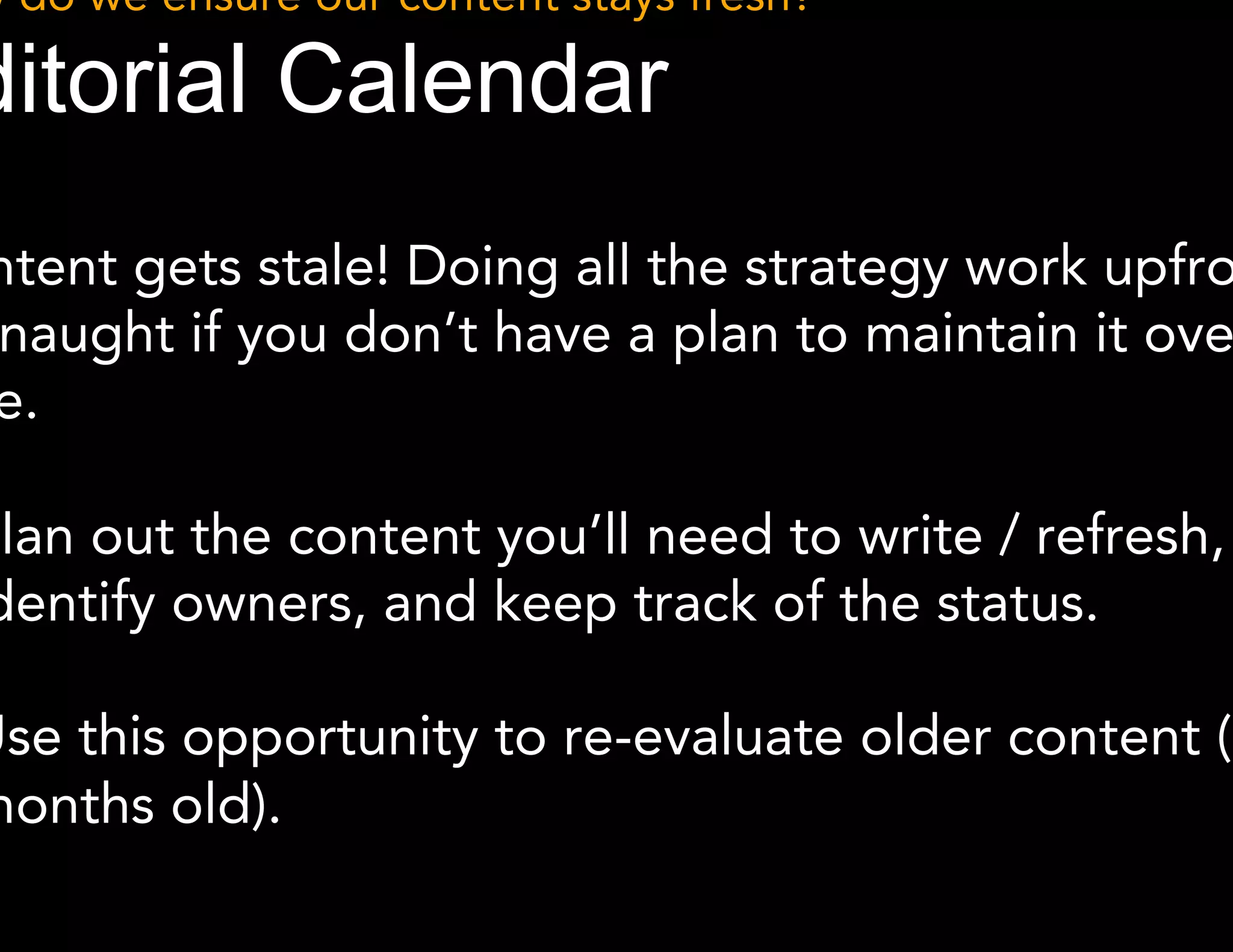How do we ensure our content stays fresh? 
Editorial Calendar 
Content gets stale! Doing all the strategy work upfront is 
for naught if you don’t have a plan to maintain it over time. 
● Plan out the content you’ll need to write / refresh, identify 
owners, and keep track of the status. 
● Use this opportunity to re-evaluate older content (6+ 
months old). 
 