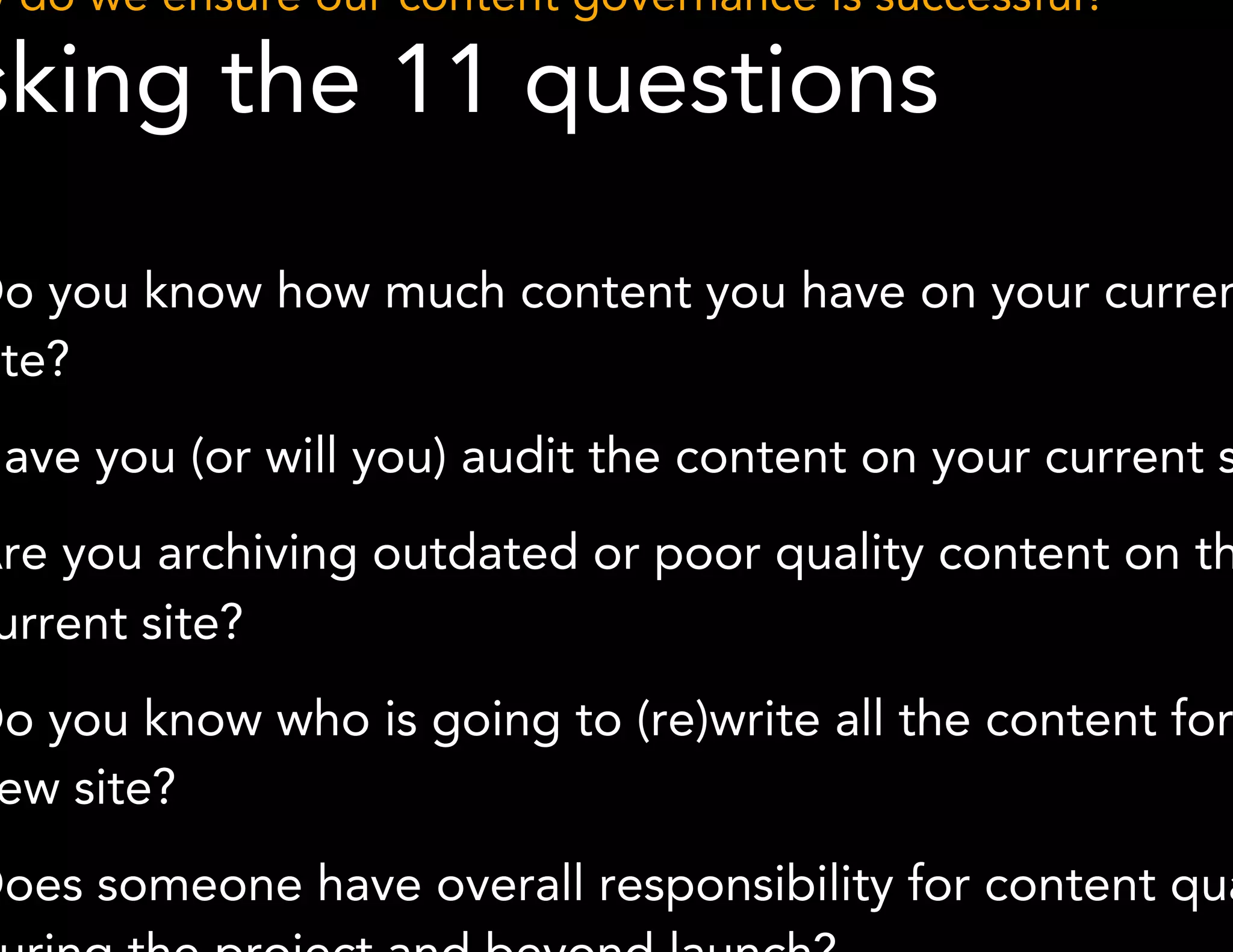 How do we ensure our content governance is successful? 
Asking the 11 questions 
1. Do you know how much content you have on your current site? 
2. Have you (or will you) audit the content on your current site? 
3. Are you archiving outdated or poor quality content on the 
*Methodology derived from GatherContent 
current site? 
4. Do you know who is going to (re)write all the content for the 
new site? 
5. Does someone have overall responsibility for content quality 
during the project and beyond launch? 
 