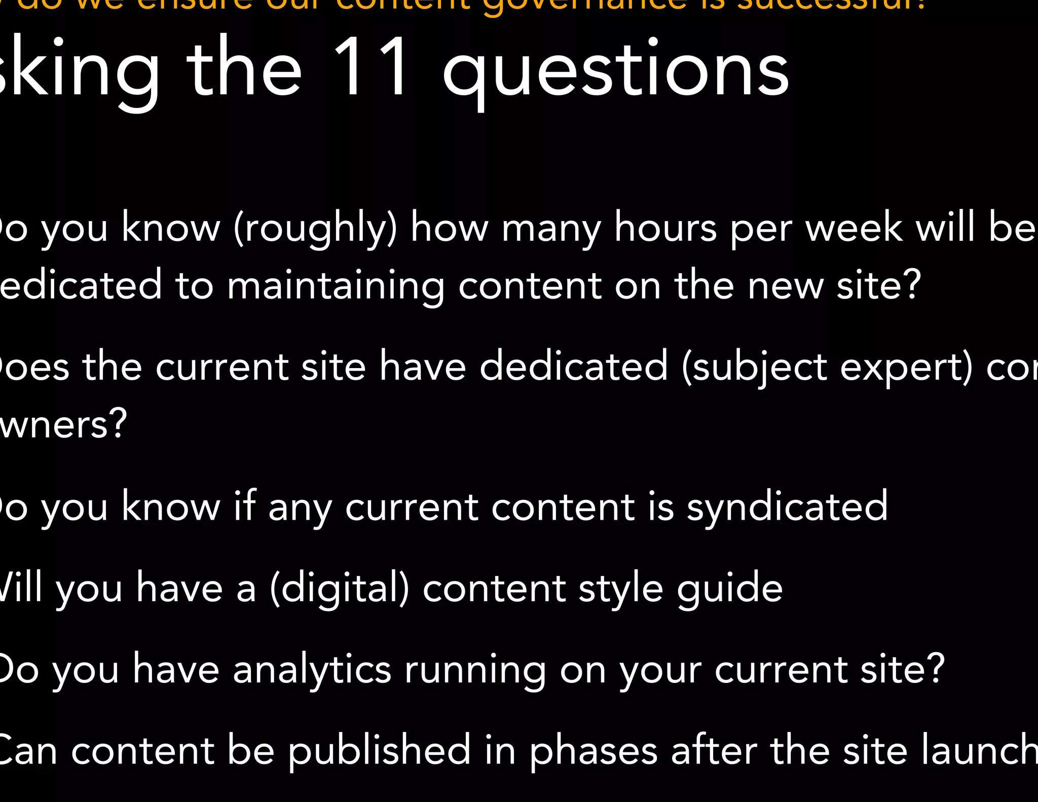 How do we ensure our content governance is successful? 
Asking the 11 questions 
6. Do you know (roughly) how many hours per week will be 
dedicated to maintaining content on the new site? 
7. Does the current site have dedicated (subject expert) content 
*Methodology derived from GatherContent 
owners? 
8. Do you know if any current content is syndicated 
9. Will you have a (digital) content style guide 
10.Do you have analytics running on your current site? 
11.Can content be published in phases after the site launches? 
 