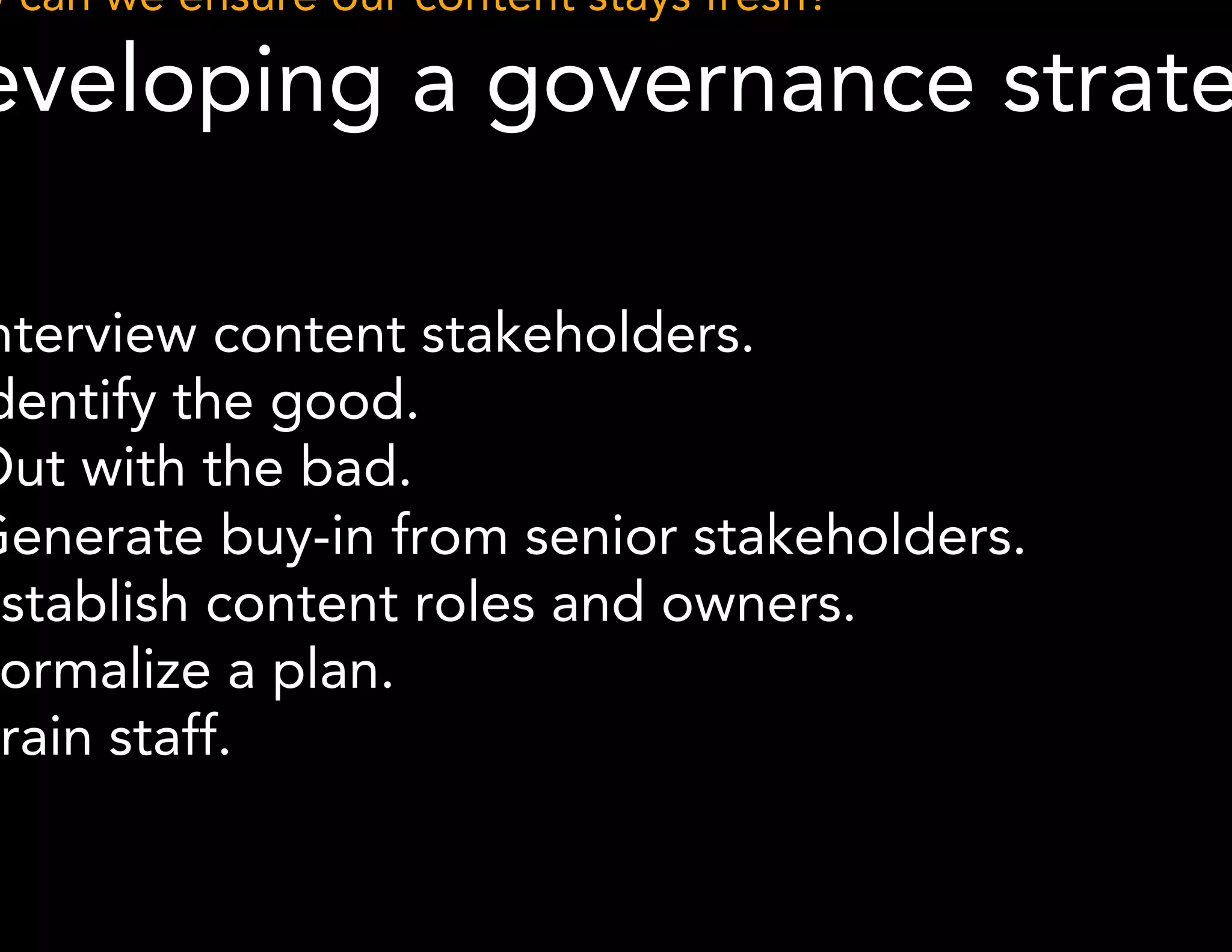 How can we ensure our content stays fresh? 
Developing a governance strategy 
● Interview content stakeholders. 
● Identify the good. 
● Out with the bad. 
● Generate buy-in from senior stakeholders. 
● Establish content roles and owners. 
● Formalize a plan. 
● Train staff. 
 