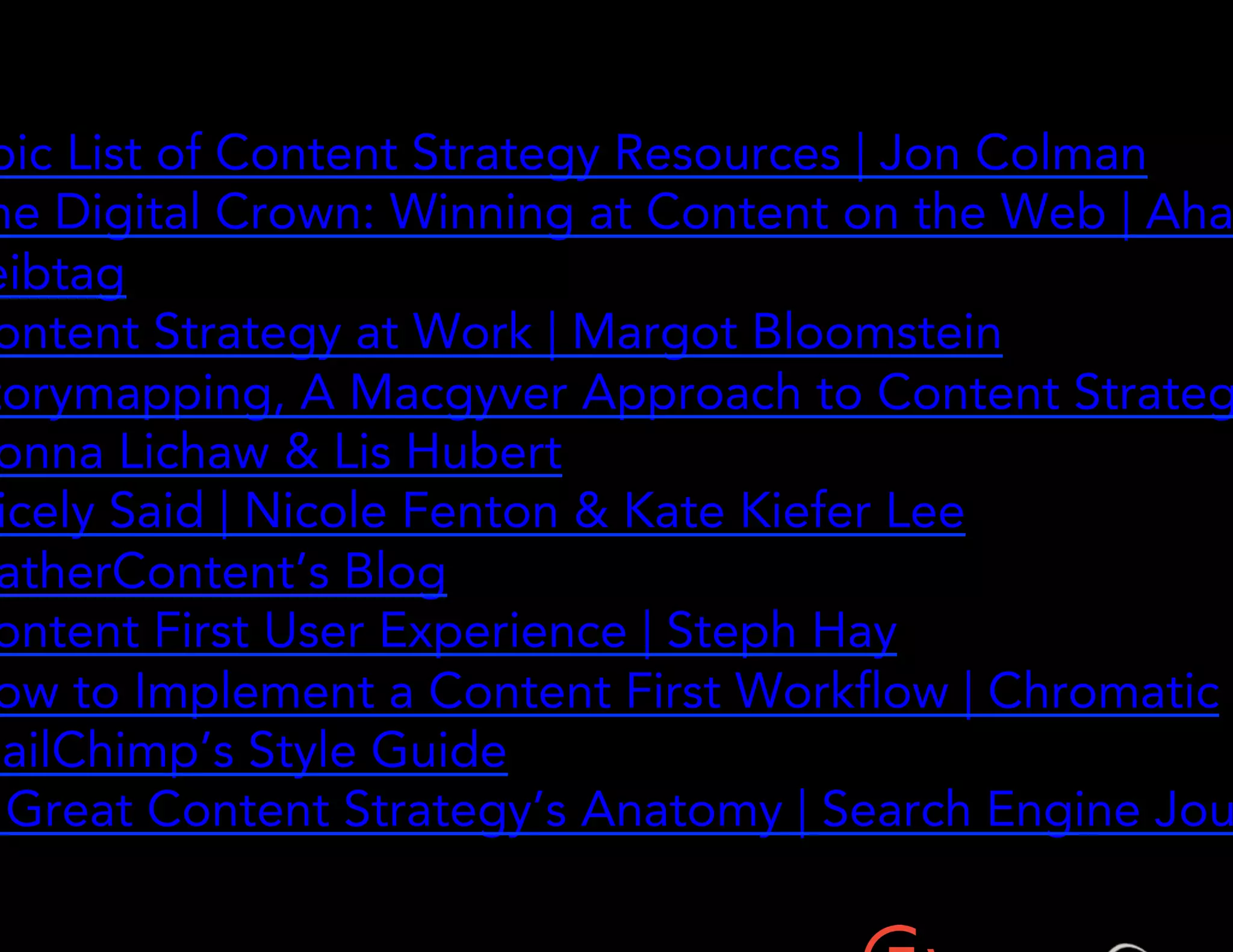 • Epic List of Content Strategy Resources | Jon Colman 
• The Digital Crown: Winning at Content on the Web | Ahava 
Leibtag 
• Content Strategy at Work | Margot Bloomstein 
• Storymapping, A Macgyver Approach to Content Strategy | Donna 
Lichaw & Lis Hubert 
• Nicely Said | Nicole Fenton & Kate Kiefer Lee 
• GatherContent’s Blog 
• Content First User Experience | Steph Hay 
• How to Implement a Content First Workflow | Chromatic 
• MailChimp’s Style Guide 
• A Great Content Strategy’s Anatomy | Search Engine Journal 
 
