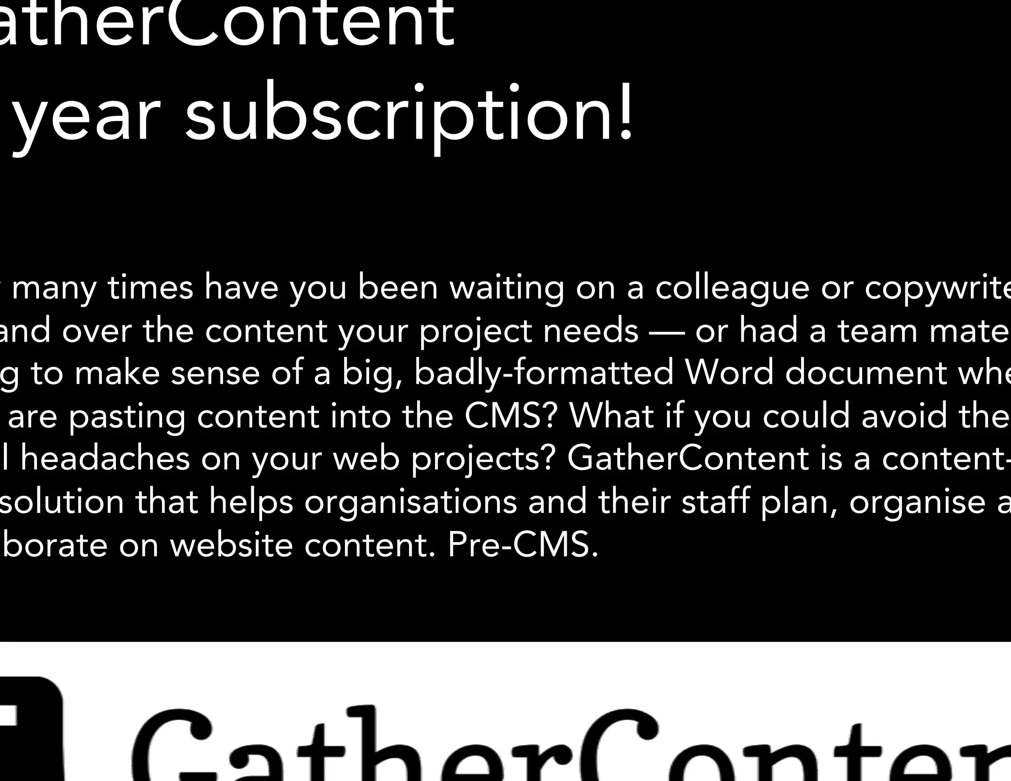 GatherContent 
1- year subscription! 
How many times have you been waiting on a colleague or copywriter to 
hand over the content your project needs — or had a team mate trying 
to make sense of a big, badly-formatted Word document when they are 
pasting content into the CMS? What if you could avoid the usual 
headaches on your web projects? GatherContent is a content-first 
solution that helps organisations and their staff plan, organise and 
collaborate on website content. Pre-CMS. 
