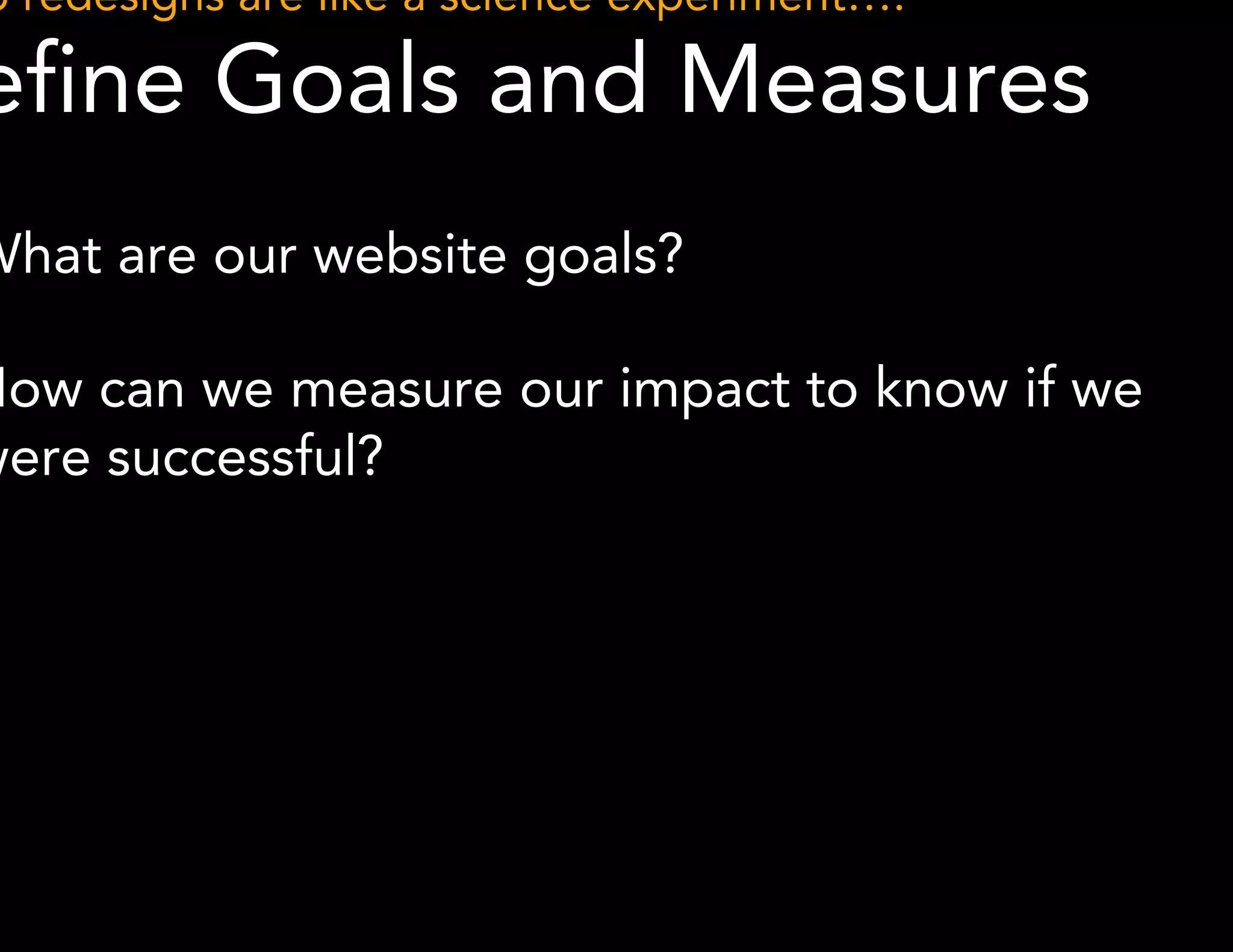Web redesigns are like a science experiment…. 
Define Goals and Measures 
● What are our website goals? 
● How can we measure our impact to know if we 
were successful? 
 