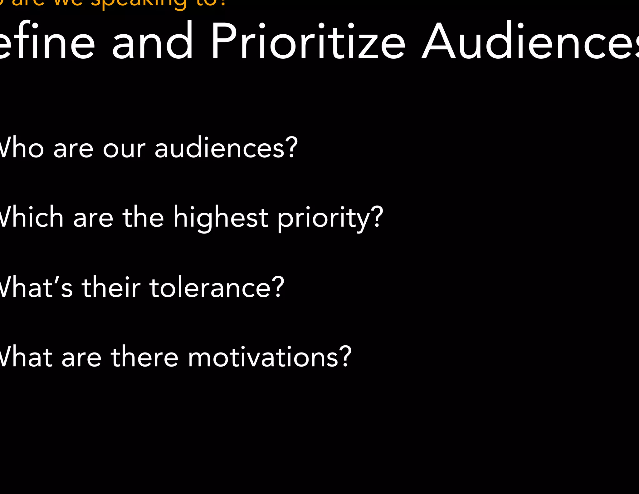 Who are we speaking to? 
Define and Prioritize Audiences 
● Who are our audiences? 
● Which are the highest priority? 
● What’s their tolerance? 
● What are there motivations? 
 