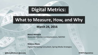 @MeicoWhitlock @mnrebs #16NTCdigmetrics
Digital Metrics:
What to Measure, How, and Why
Meico Whitlock
Associate Director, Communications, NASTAD
Rebecca Reyes
Digital Marketing Consultant, Spring Media Strategies
March 24, 2016
 
