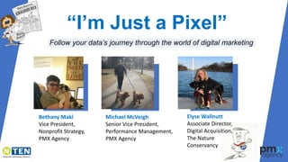 “I’m Just a Pixel”
Follow your data’s journey through the world of digital marketing
Bethany Maki
Vice President,
Nonprofit Strategy,
PMX Agency
Elyse Wallnutt
Associate Director,
Digital Acquisition,
The Nature
Conservancy
Michael McVeigh
Senior Vice President,
Performance Management,
PMX Agency
 