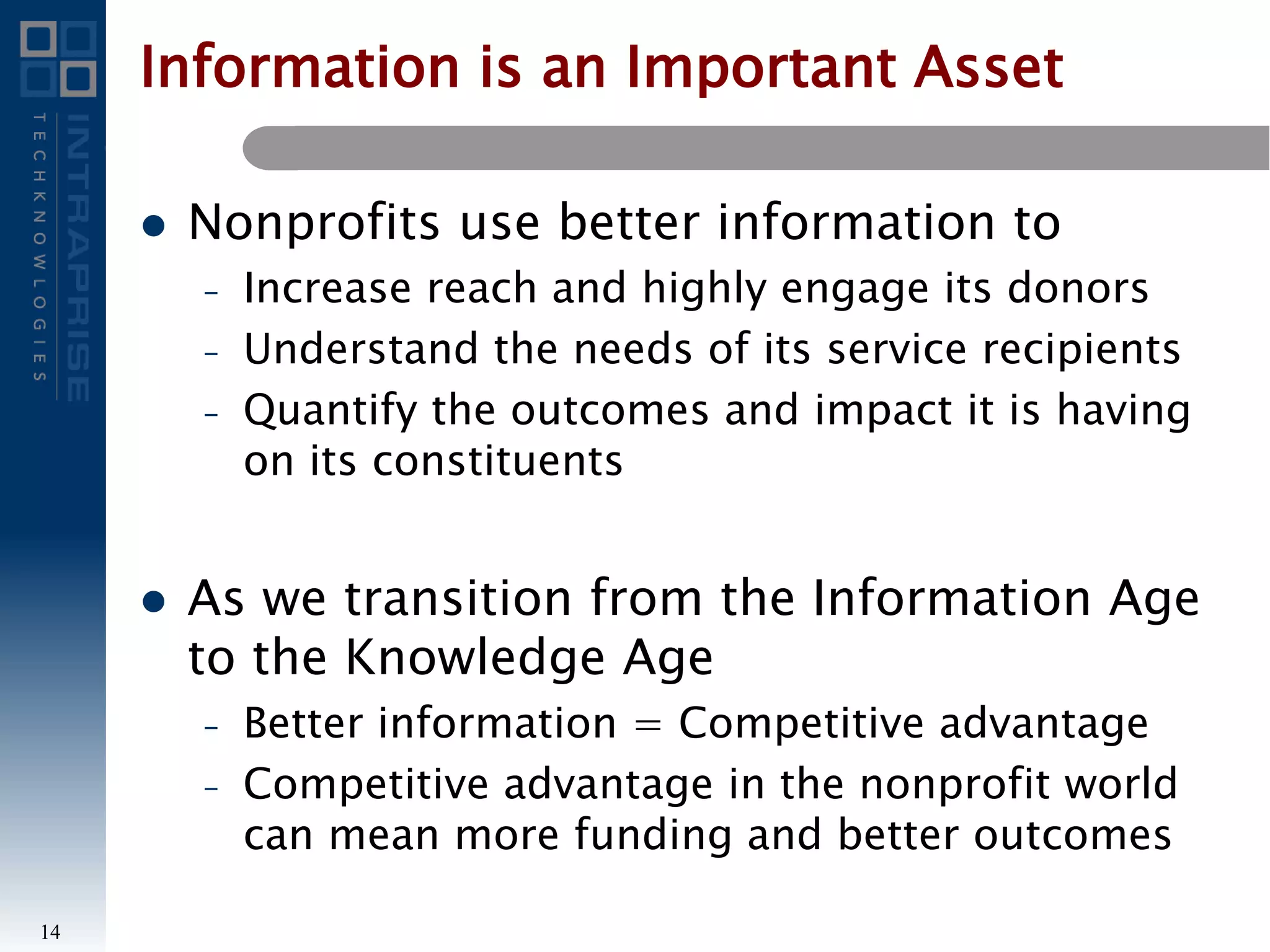 Information is an Important Asset
 Nonprofits use better information to
– Increase reach and highly engage its donors
– Understand the needs of its service recipients
– Quantify the outcomes and impact it is having
on its constituents
 As we transition from the Information Age
to the Knowledge Age
– Better information = Competitive advantage
– Competitive advantage in the nonprofit world
can mean more funding and better outcomes
14
 