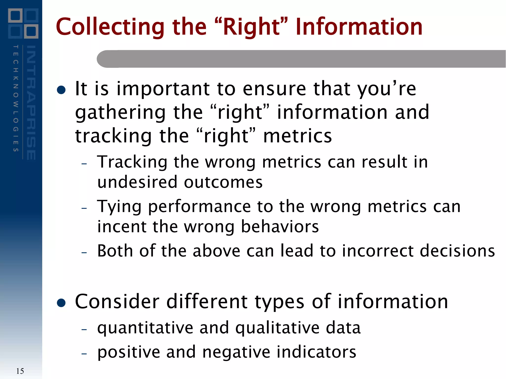 Collecting the “Right” Information
 It is important to ensure that you’re
gathering the “right” information and
tracking the “right” metrics
– Tracking the wrong metrics can result in
undesired outcomes
– Tying performance to the wrong metrics can
incent the wrong behaviors
– Both of the above can lead to incorrect decisions
 Consider different types of information
– quantitative and qualitative data
– positive and negative indicators
15
 