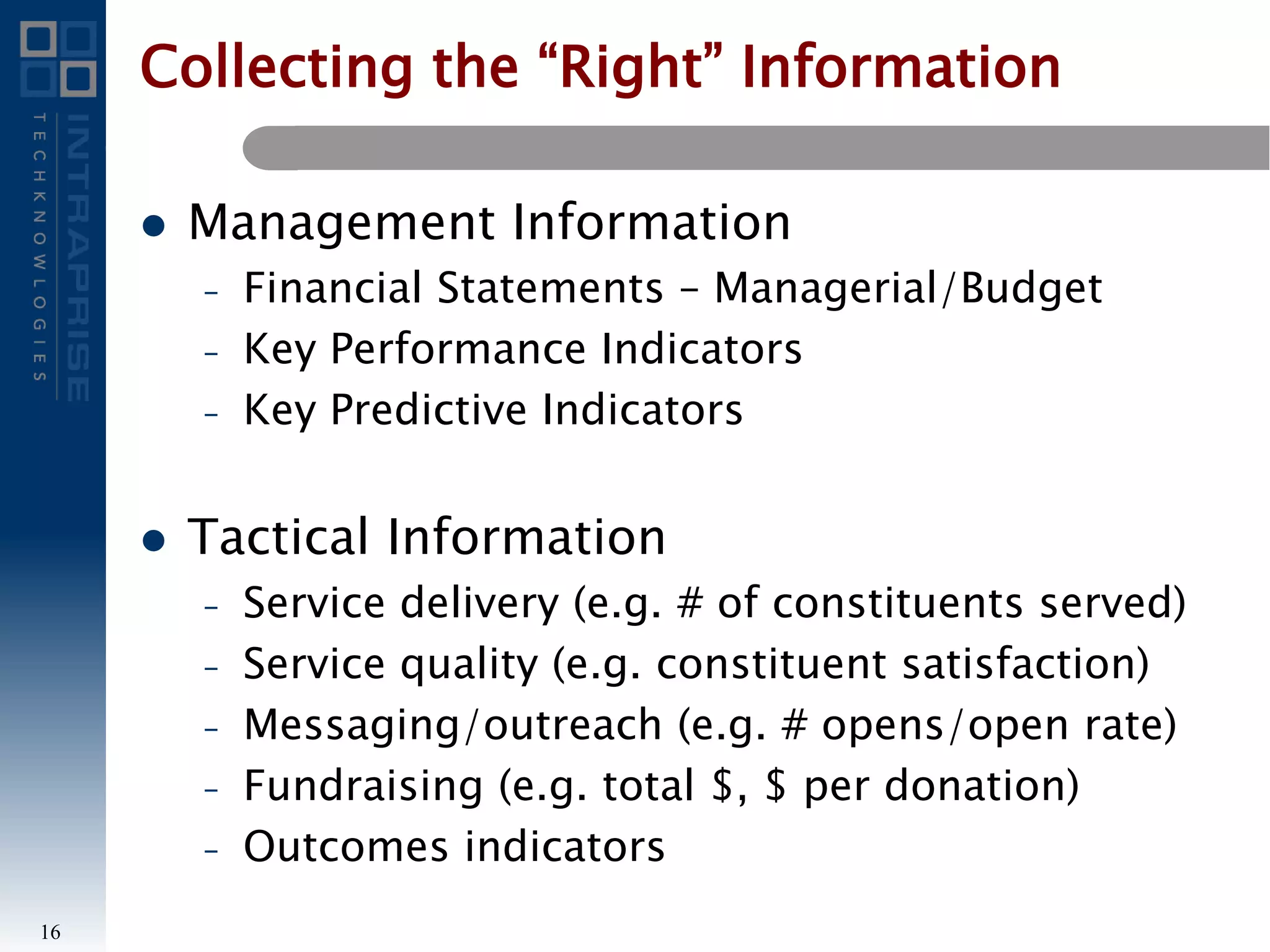 Collecting the “Right” Information
 Management Information
– Financial Statements – Managerial/Budget
– Key Performance Indicators
– Key Predictive Indicators
 Tactical Information
– Service delivery (e.g. # of constituents served)
– Service quality (e.g. constituent satisfaction)
– Messaging/outreach (e.g. # opens/open rate)
– Fundraising (e.g. total $, $ per donation)
– Outcomes indicators
16
 
