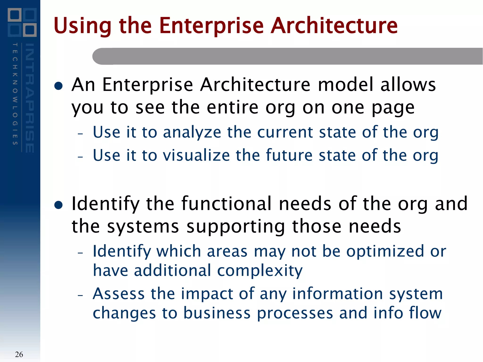 Using the Enterprise Architecture
 An Enterprise Architecture model allows
you to see the entire org on one page
– Use it to analyze the current state of the org
– Use it to visualize the future state of the org
 Identify the functional needs of the org and
the systems supporting those needs
– Identify which areas may not be optimized or
have additional complexity
– Assess the impact of any information system
changes to business processes and info flow
26
 