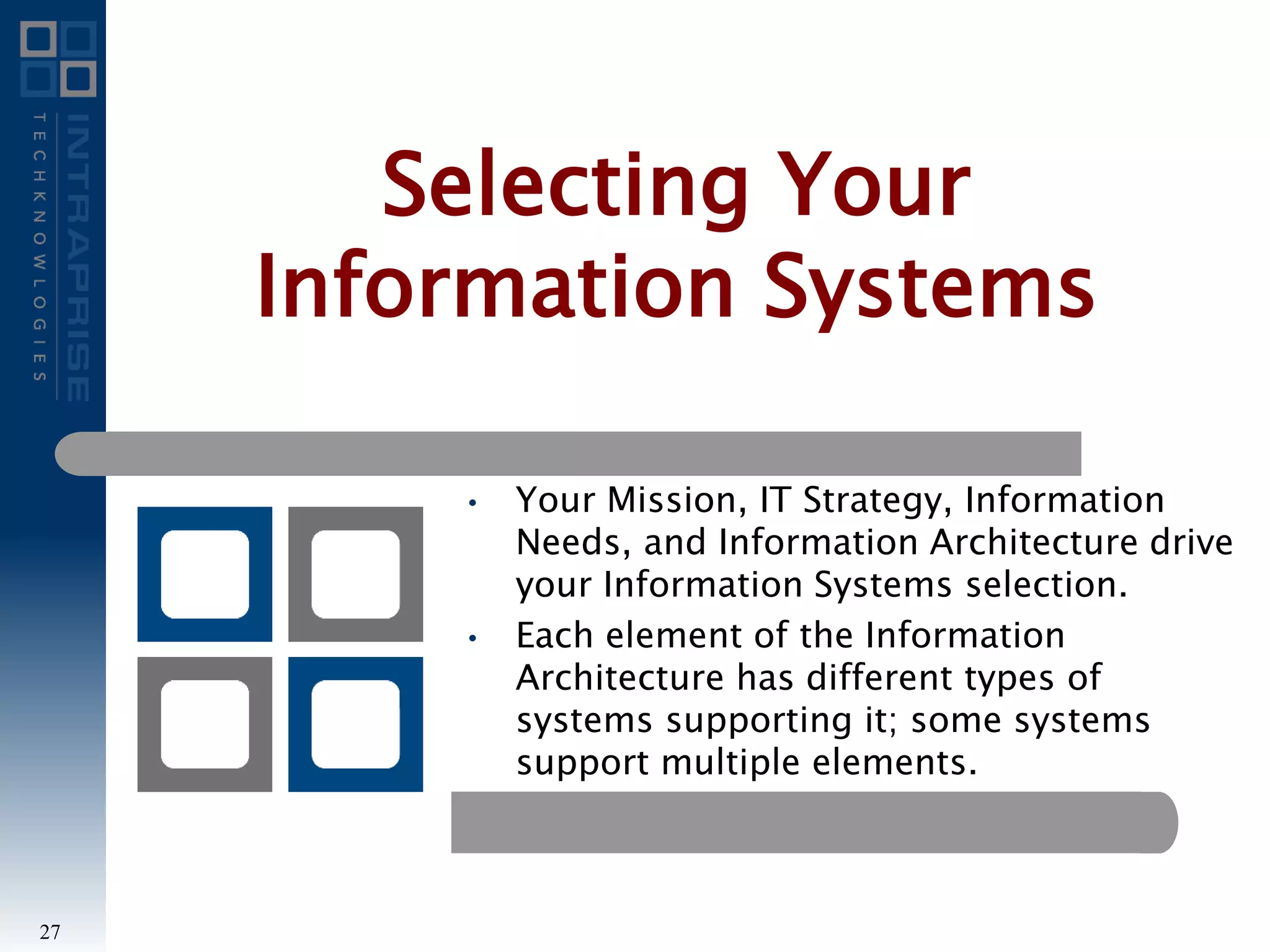 • Your Mission, IT Strategy, Information
Needs, and Information Architecture drive
your Information Systems selection.
• Each element of the Information
Architecture has different types of
systems supporting it; some systems
support multiple elements.
Selecting Your
Information Systems
27
 