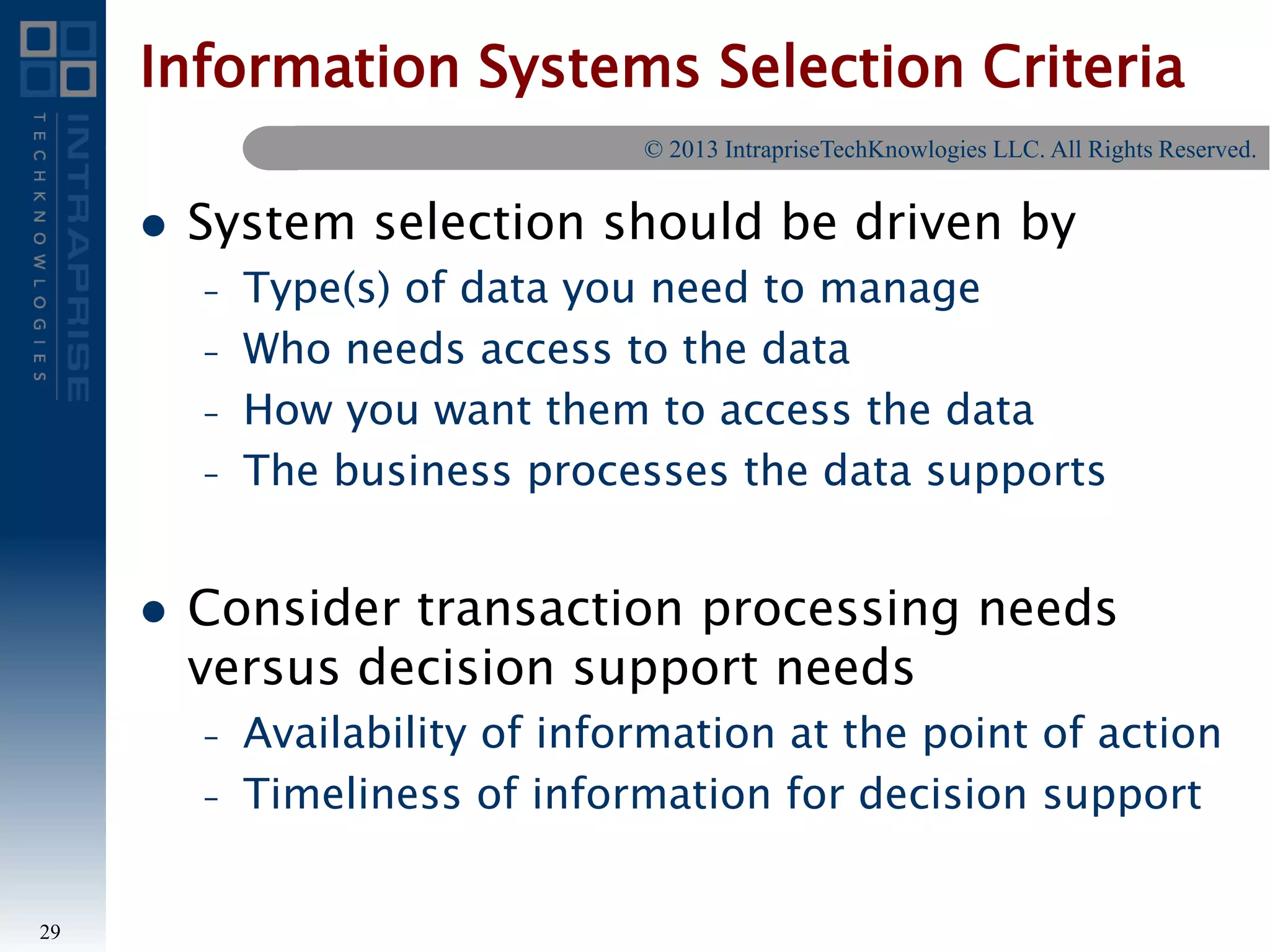 Information Systems Selection Criteria
 System selection should be driven by
– Type(s) of data you need to manage
– Who needs access to the data
– How you want them to access the data
– The business processes the data supports
 Consider transaction processing needs
versus decision support needs
– Availability of information at the point of action
– Timeliness of information for decision support
29
© 2013 IntrapriseTechKnowlogies LLC. All Rights Reserved.
 