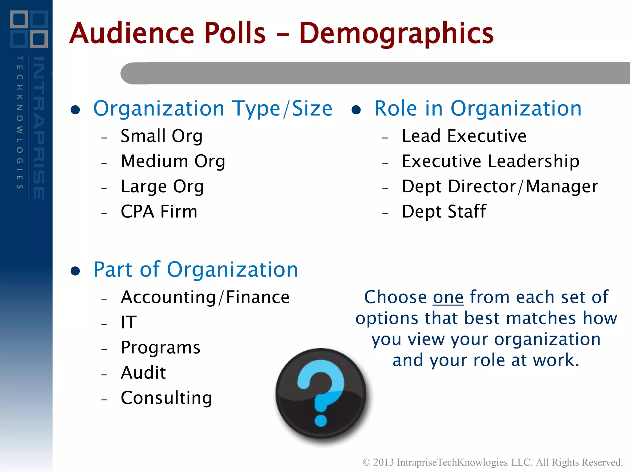 Audience Polls – Demographics
 Organization Type/Size
– Small Org
– Medium Org
– Large Org
– CPA Firm
 Part of Organization
– Accounting/Finance
– IT
– Programs
– Audit
– Consulting
 Role in Organization
– Lead Executive
– Executive Leadership
– Dept Director/Manager
– Dept Staff
Choose one from each set of
options that best matches how
you view your organization
and your role at work.
© 2013 IntrapriseTechKnowlogies LLC. All Rights Reserved.
 
