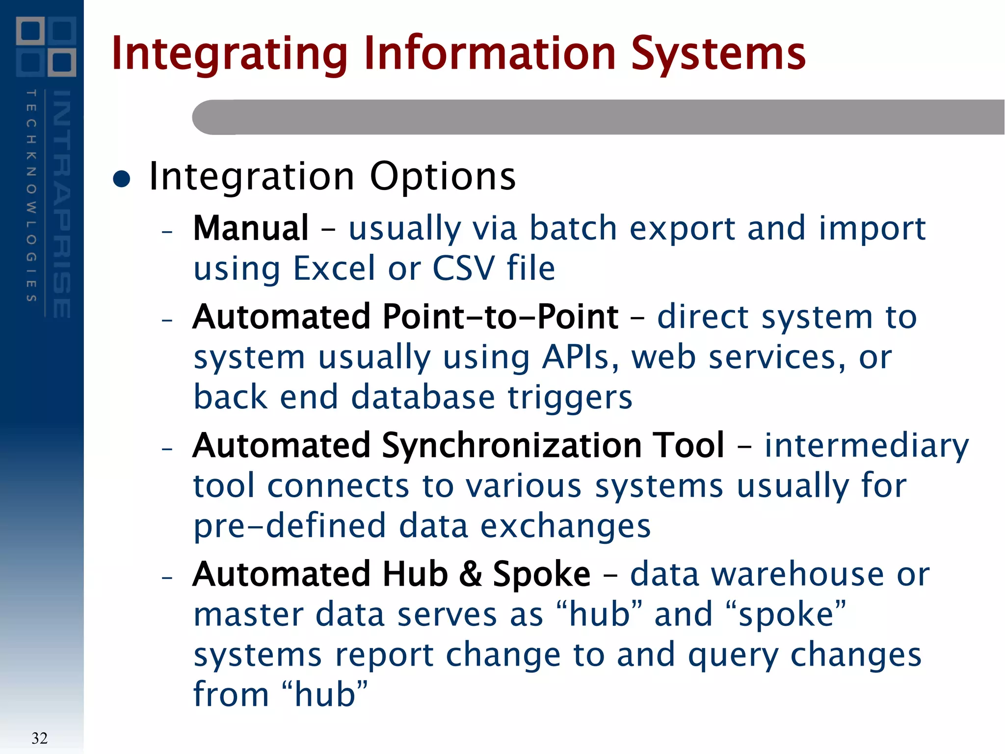 Integrating Information Systems
 Integration Options
– Manual – usually via batch export and import
using Excel or CSV file
– Automated Point-to-Point – direct system to
system usually using APIs, web services, or
back end database triggers
– Automated Synchronization Tool – intermediary
tool connects to various systems usually for
pre-defined data exchanges
– Automated Hub & Spoke – data warehouse or
master data serves as “hub” and “spoke”
systems report change to and query changes
from “hub”
32
 