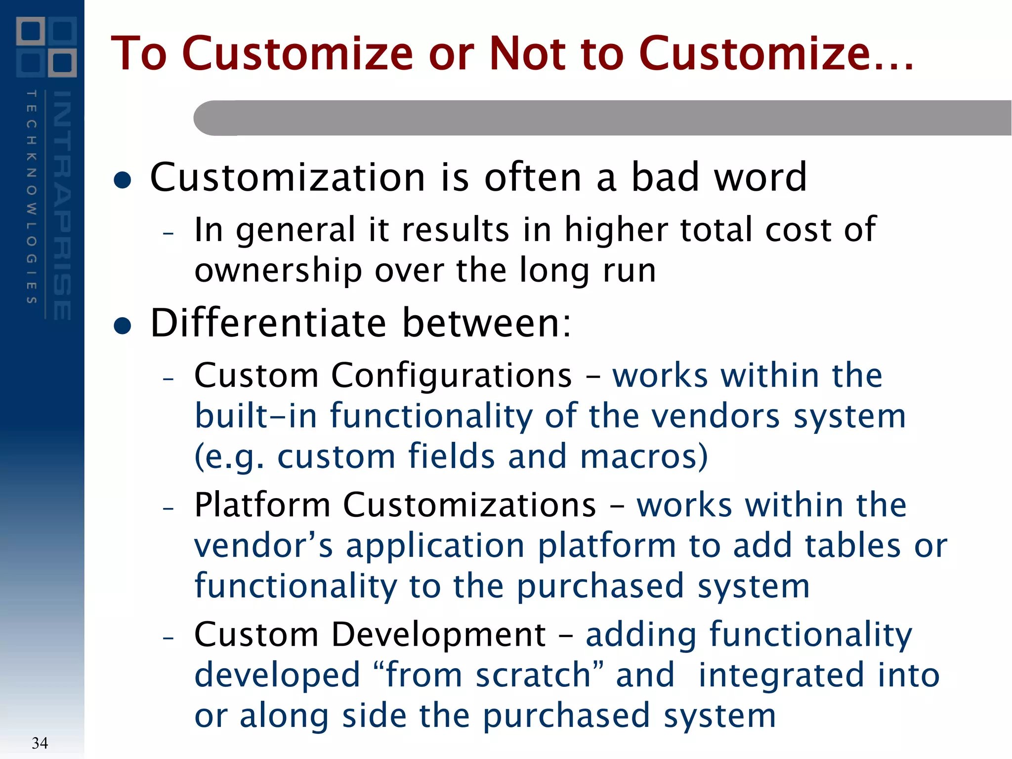 To Customize or Not to Customize…
 Customization is often a bad word
– In general it results in higher total cost of
ownership over the long run
 Differentiate between:
– Custom Configurations – works within the
built-in functionality of the vendors system
(e.g. custom fields and macros)
– Platform Customizations – works within the
vendor’s application platform to add tables or
functionality to the purchased system
– Custom Development – adding functionality
developed “from scratch” and integrated into
or along side the purchased system
34
 