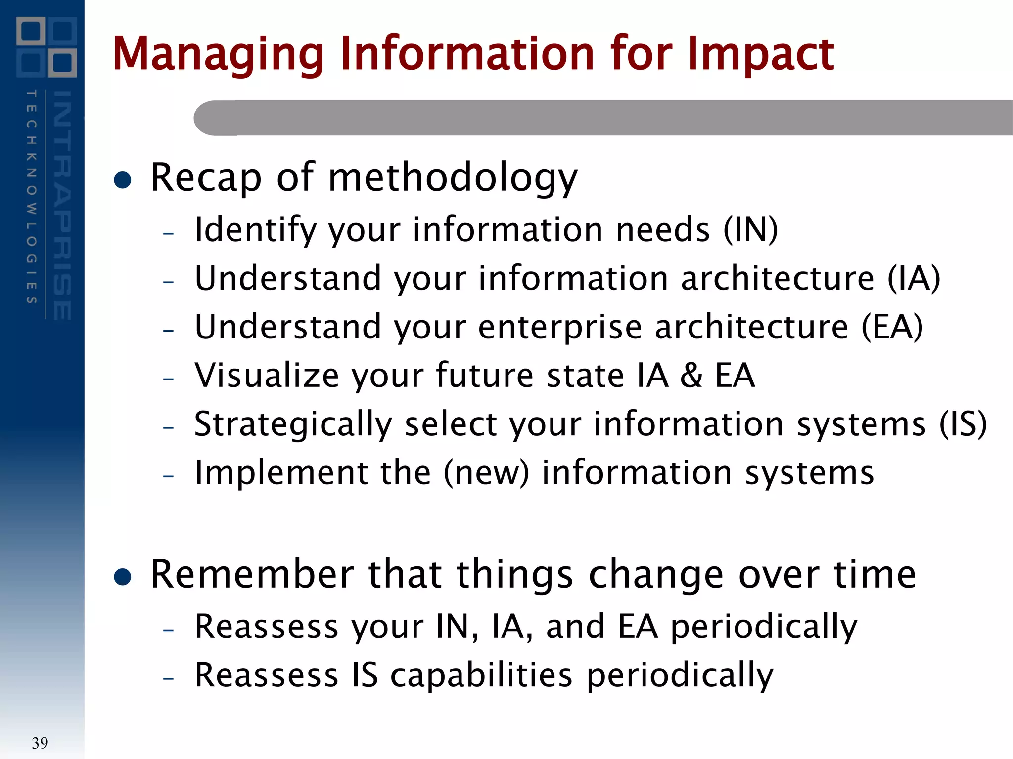 Managing Information for Impact
 Recap of methodology
– Identify your information needs (IN)
– Understand your information architecture (IA)
– Understand your enterprise architecture (EA)
– Visualize your future state IA & EA
– Strategically select your information systems (IS)
– Implement the (new) information systems
 Remember that things change over time
– Reassess your IN, IA, and EA periodically
– Reassess IS capabilities periodically
39
 