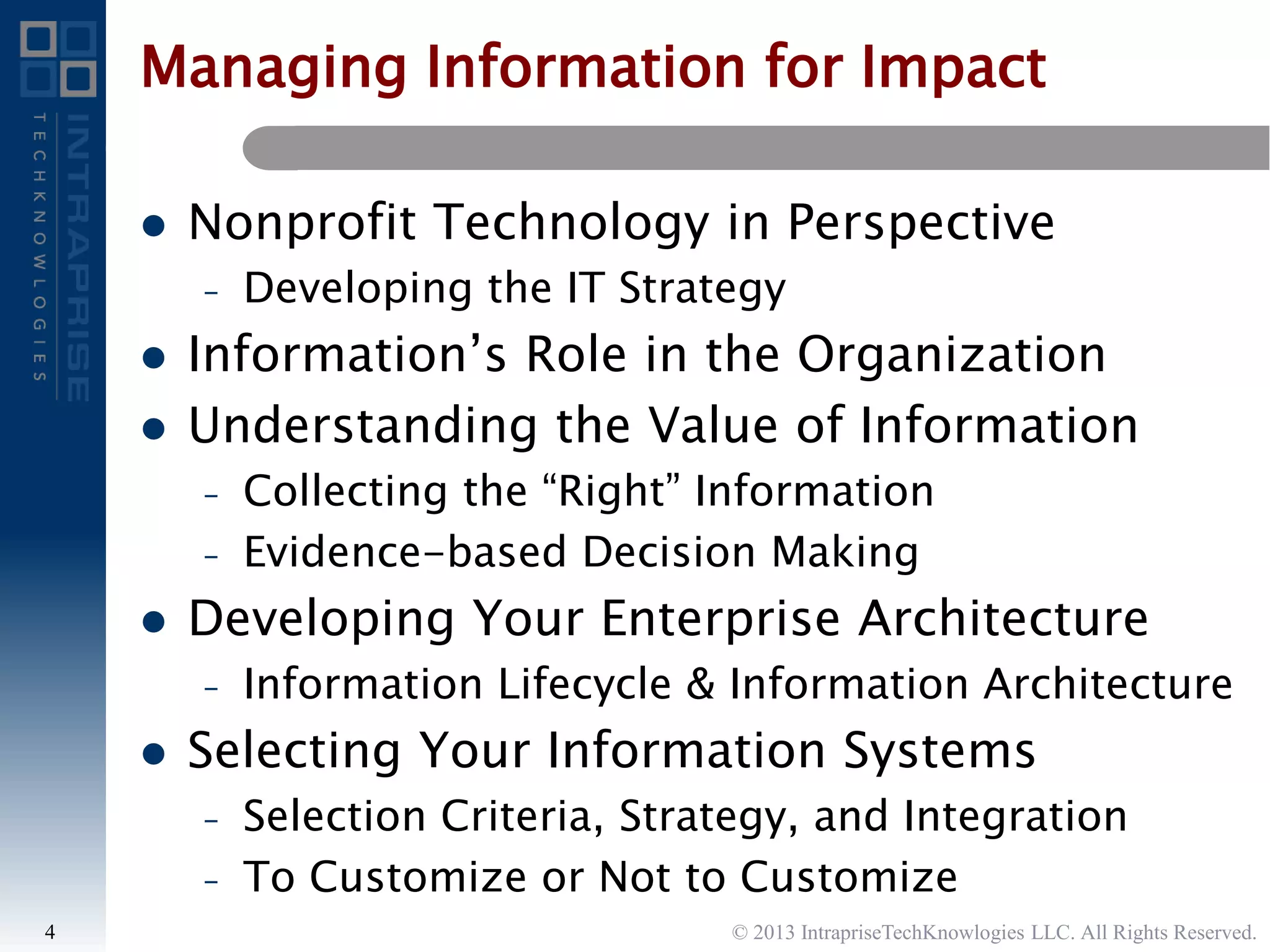 Managing Information for Impact
 Nonprofit Technology in Perspective
– Developing the IT Strategy
 Information’s Role in the Organization
 Understanding the Value of Information
– Collecting the “Right” Information
– Evidence-based Decision Making
 Developing Your Enterprise Architecture
– Information Lifecycle & Information Architecture
 Selecting Your Information Systems
– Selection Criteria, Strategy, and Integration
– To Customize or Not to Customize
4 © 2013 IntrapriseTechKnowlogies LLC. All Rights Reserved.
 