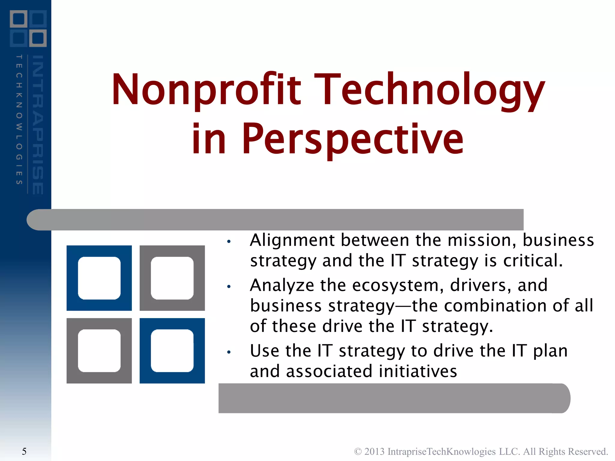 • Alignment between the mission, business
strategy and the IT strategy is critical.
• Analyze the ecosystem, drivers, and
business strategy—the combination of all
of these drive the IT strategy.
• Use the IT strategy to drive the IT plan
and associated initiatives
Nonprofit Technology
in Perspective
© 2013 IntrapriseTechKnowlogies LLC. All Rights Reserved.5
 