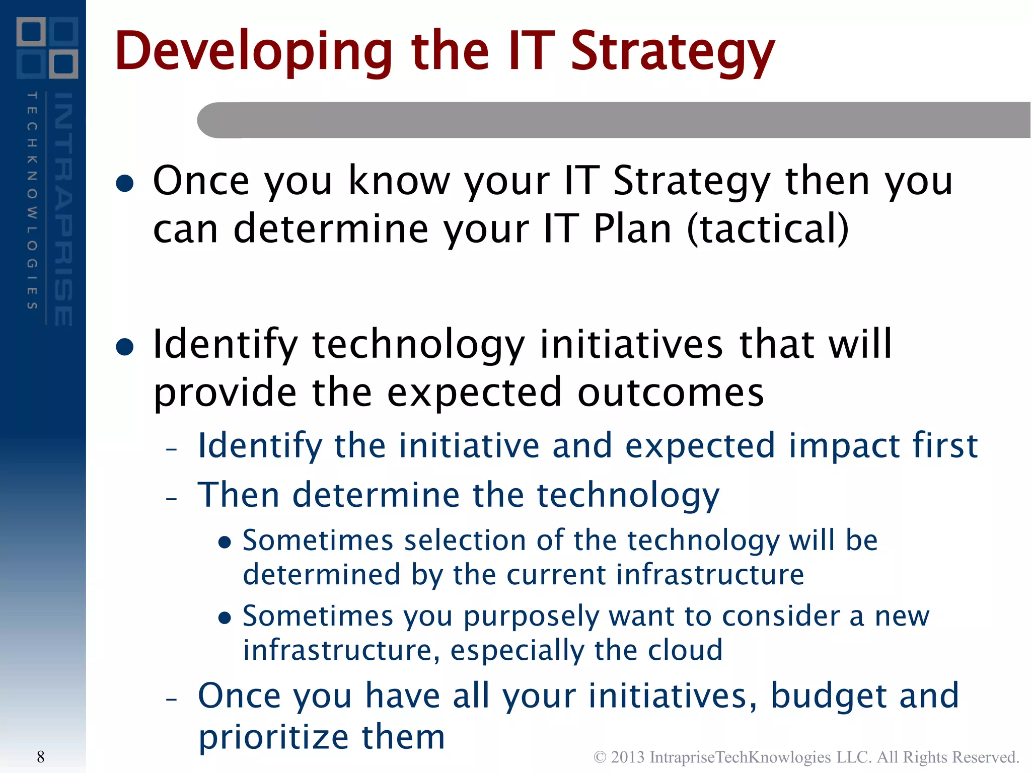  Once you know your IT Strategy then you
can determine your IT Plan (tactical)
 Identify technology initiatives that will
provide the expected outcomes
– Identify the initiative and expected impact first
– Then determine the technology
 Sometimes selection of the technology will be
determined by the current infrastructure
 Sometimes you purposely want to consider a new
infrastructure, especially the cloud
– Once you have all your initiatives, budget and
prioritize them © 2013 IntrapriseTechKnowlogies LLC. All Rights Reserved.8
Developing the IT Strategy
 