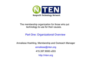The membership organization for those who put technology to use for their causes.  Annaliese Hoehling, Membership and Outreach Manager [email_address] 415.397.9000 x303 http://nten.org Part One: Organizational Overview 