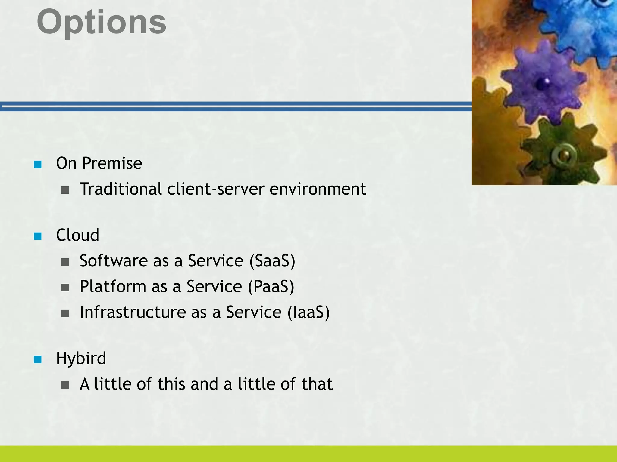 Options
 On Premise
 Traditional client-server environment
 Cloud
 Software as a Service (SaaS)
 Platform as a Service (PaaS)
 Infrastructure as a Service (IaaS)
 Hybird
 A little of this and a little of that
 